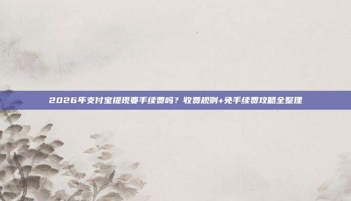 2026年支付宝提现要手续费吗？收费规则+免手续费攻略全整理