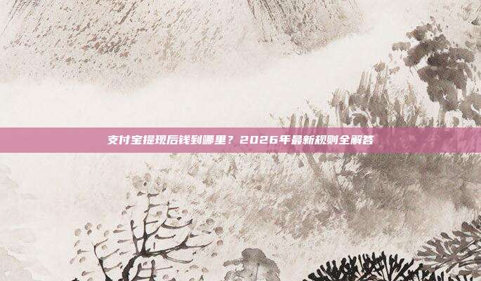支付宝提现后钱到哪里？2026年最新规则全解答