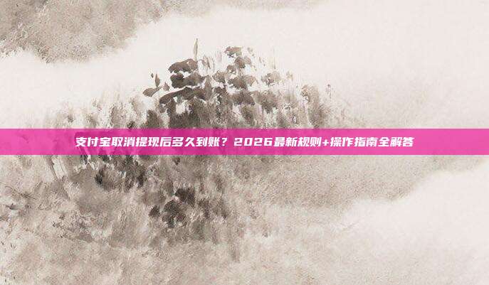 支付宝取消提现后多久到账？2026最新规则+操作指南全解答