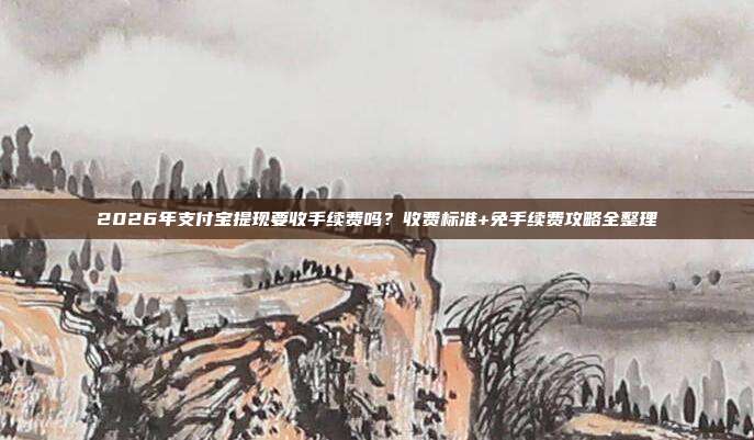 2026年支付宝提现要收手续费吗？收费标准+免手续费攻略全整理