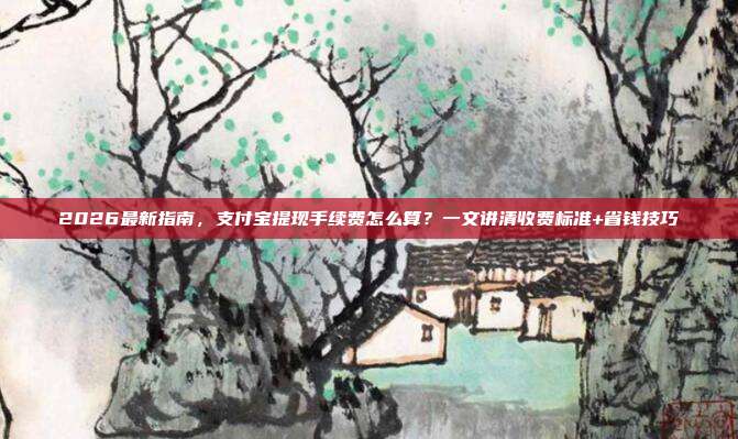 2026最新指南，支付宝提现手续费怎么算？一文讲清收费标准+省钱技巧