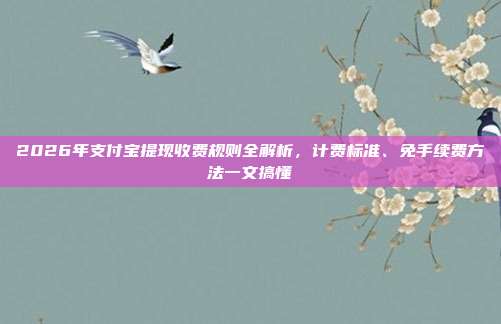 2026年支付宝提现收费规则全解析，计费标准、免手续费方法一文搞懂