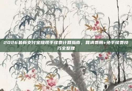 2026最新支付宝提现手续费计算指南，算清费用+免手续费技巧全整理