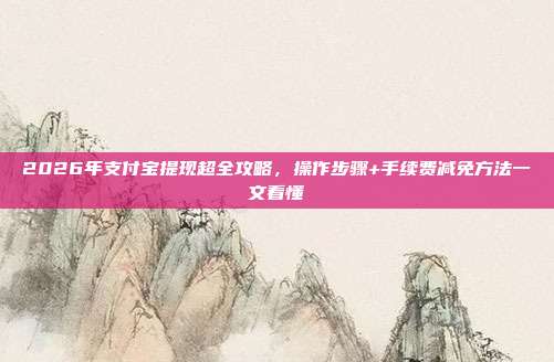 2026年支付宝提现超全攻略，操作步骤+手续费减免方法一文看懂