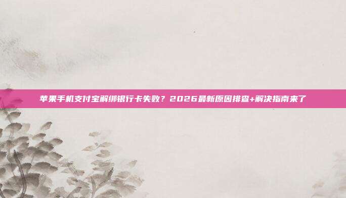 苹果手机支付宝解绑银行卡失败？2026最新原因排查+解决指南来了
