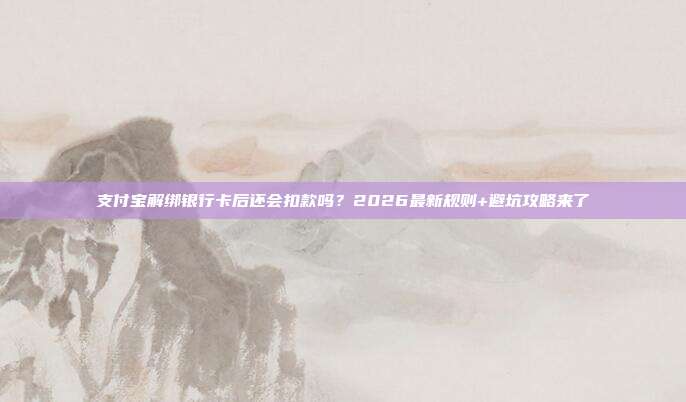 支付宝解绑银行卡后还会扣款吗？2026最新规则+避坑攻略来了