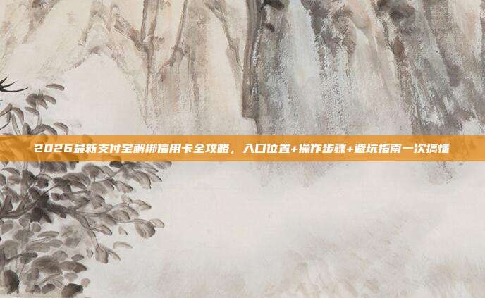 2026最新支付宝解绑信用卡全攻略，入口位置+操作步骤+避坑指南一次搞懂