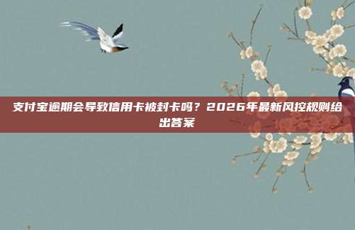 支付宝逾期会导致信用卡被封卡吗？2026年最新风控规则给出答案