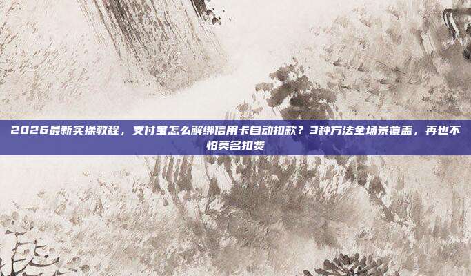 2026最新实操教程，支付宝怎么解绑信用卡自动扣款？3种方法全场景覆盖，再也不怕莫名扣费