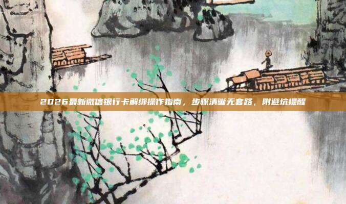 2026最新微信银行卡解绑操作指南，步骤清晰无套路，附避坑提醒