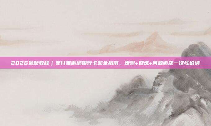 2026最新教程｜支付宝解绑银行卡超全指南，步骤+避坑+问题解决一次性说清