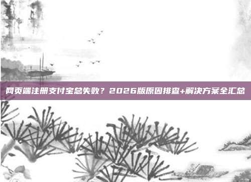 网页端注册支付宝总失败？2026版原因排查+解决方案全汇总