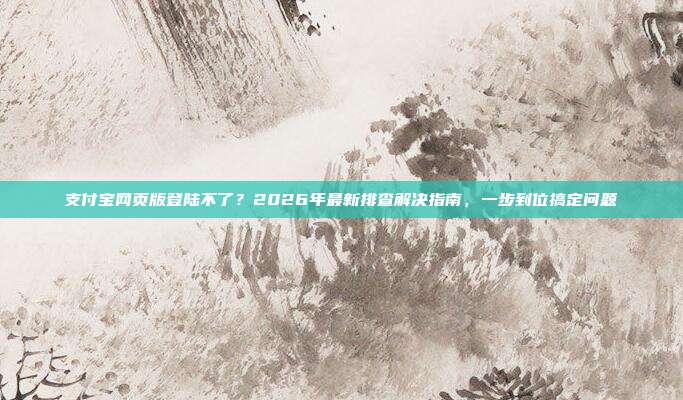 支付宝网页版登陆不了？2026年最新排查解决指南，一步到位搞定问题
