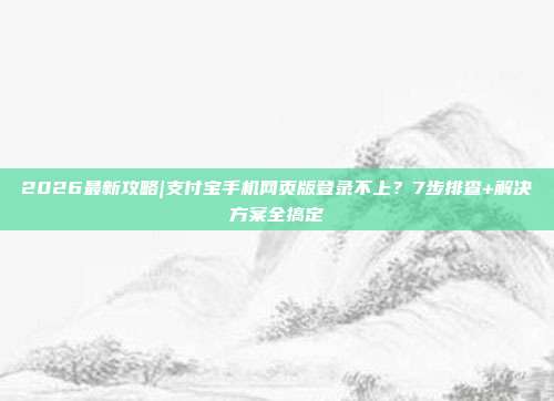 2026最新攻略|支付宝手机网页版登录不上？7步排查+解决方案全搞定