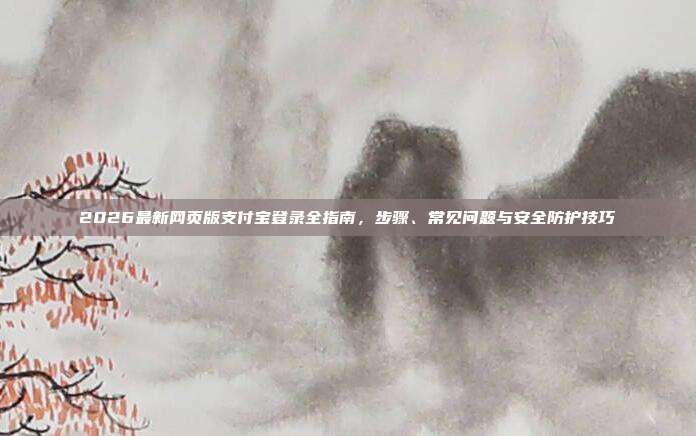 2026最新网页版支付宝登录全指南，步骤、常见问题与安全防护技巧