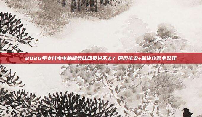 2026年支付宝电脑版登陆网页进不去？原因排查+解决攻略全整理