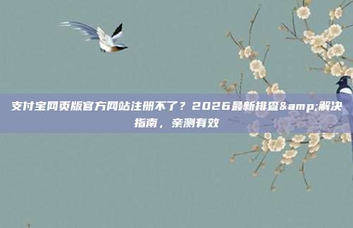 支付宝网页版官方网站注册不了？2026最新排查&解决指南，亲测有效