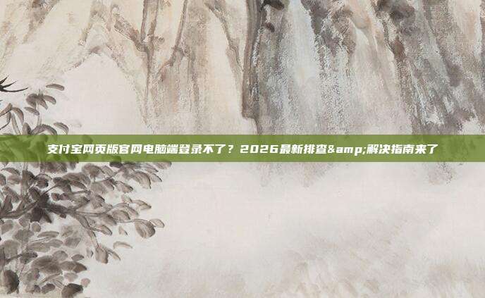 支付宝网页版官网电脑端登录不了？2026最新排查&解决指南来了