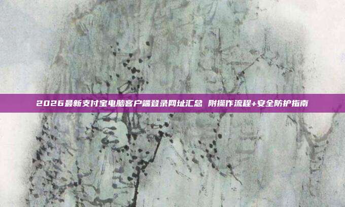 2026最新支付宝电脑客户端登录网址汇总 附操作流程+安全防护指南