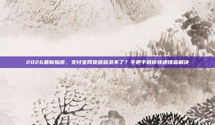 2026最新指南，支付宝网页版登录不了？手把手教你快速排查解决