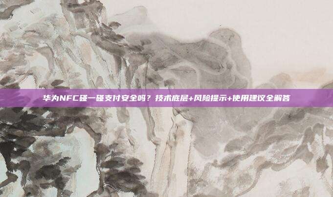华为NFC碰一碰支付安全吗？技术底层+风险提示+使用建议全解答
