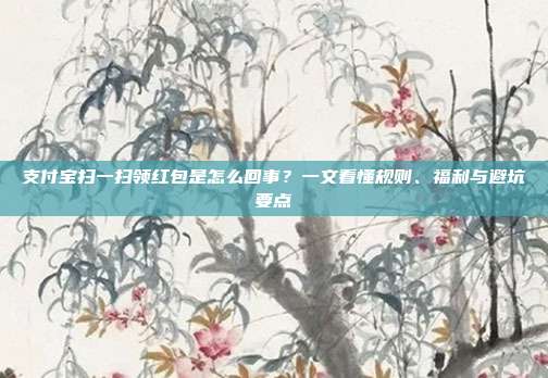 支付宝扫一扫领红包是怎么回事?一文看懂规则、福利与避坑要点