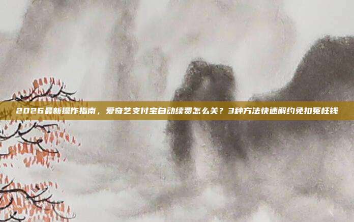 2026最新操作指南,爱奇艺支付宝自动续费怎么关?3种方法快速解约免扣冤枉钱