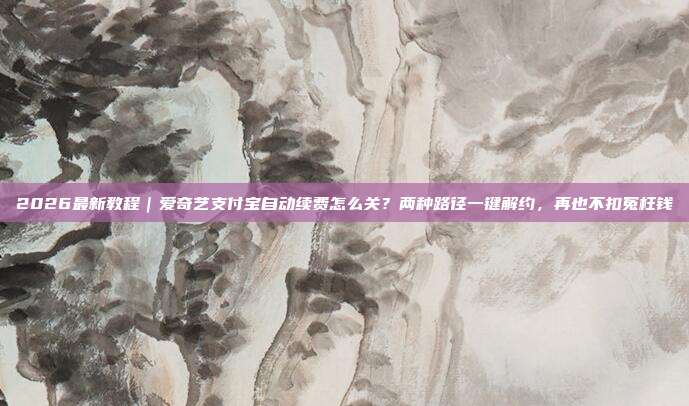 2026最新教程|爱奇艺支付宝自动续费怎么关?两种路径一键解约,再也不扣冤枉钱