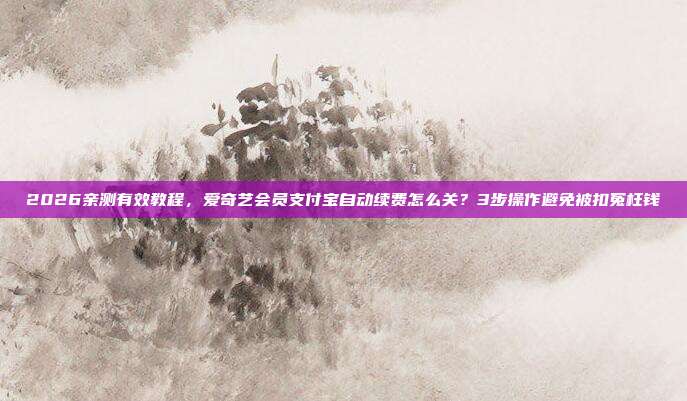 2026亲测有效教程，爱奇艺会员支付宝自动续费怎么关？3步操作避免被扣冤枉钱