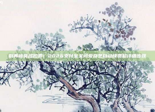 别再被莫名扣费!2026支付宝关闭爱奇艺自动续费超详细步骤
