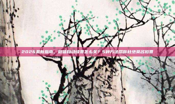 2026最新指南，微信自动续费怎么关？5种方法帮你杜绝莫名扣费