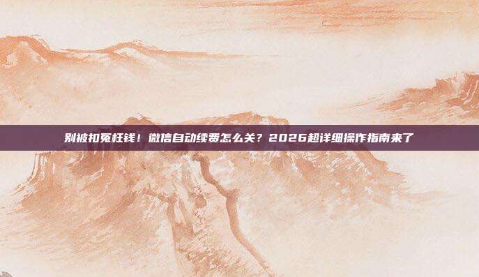 别被扣冤枉钱！微信自动续费怎么关？2026超详细操作指南来了