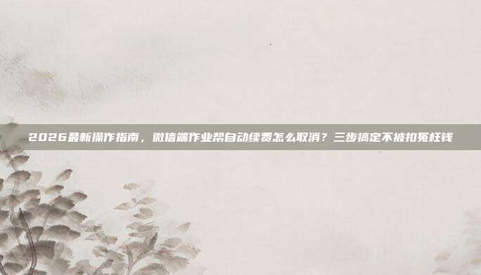 2026最新操作指南,微信端作业帮自动续费怎么取消?三步搞定不被扣冤枉钱
