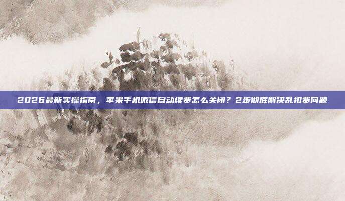 2026最新实操指南，苹果手机微信自动续费怎么关闭？2步彻底解决乱扣费问题