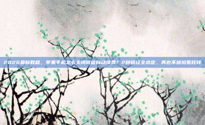 2026最新教程,苹果手机怎么关闭微信自动续费?2种路径全搞定,再也不被扣冤枉钱