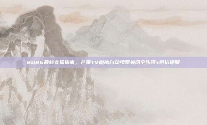 2026最新实操指南，芒果TV微信自动续费关闭全步骤+避坑提醒