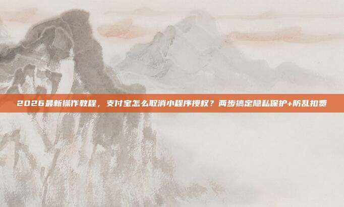 2026最新操作教程,支付宝怎么取消小程序授权?两步搞定隐私保护+防乱扣费