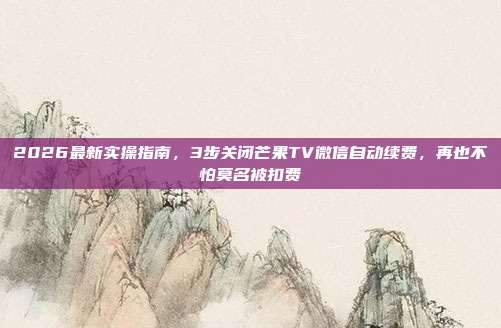 2026最新实操指南，3步关闭芒果TV微信自动续费，再也不怕莫名被扣费