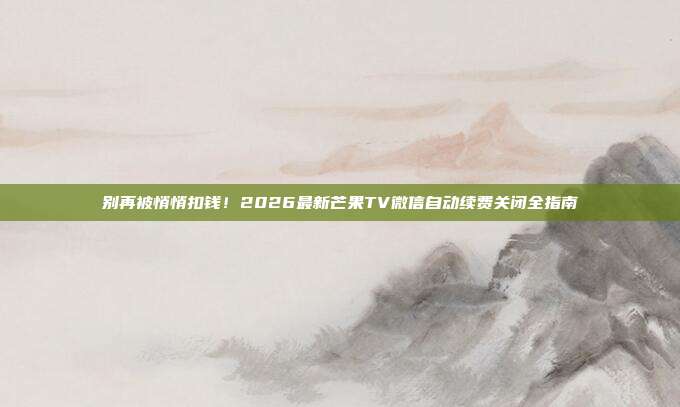 别再被悄悄扣钱！2026最新芒果TV微信自动续费关闭全指南