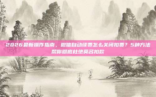 2026最新操作指南,微信自动续费怎么关闭扣费?5种方法帮你彻底杜绝莫名扣款