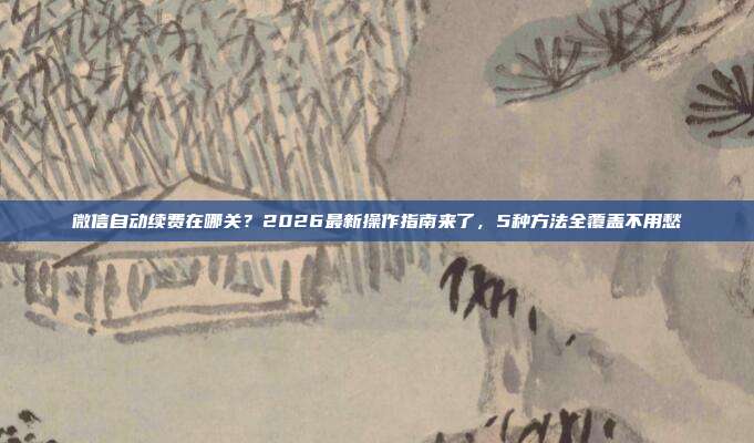 微信自动续费在哪关？2026最新操作指南来了，5种方法全覆盖不用愁