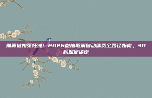别再被扣冤枉钱！2026微信取消自动续费全路径指南，30秒就能搞定