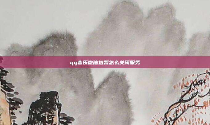 qq音乐微信扣费怎么关闭服务