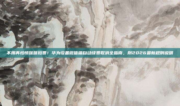 不用再怕悄咪咪扣费！华为设备微信端自动续费取消全指南，附2026最新规则说明