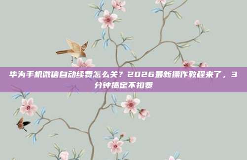 华为手机微信自动续费怎么关?2026最新操作教程来了,3分钟搞定不扣费