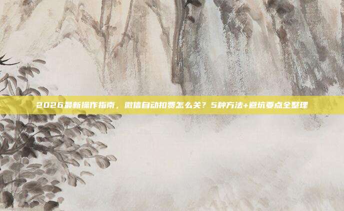 2026最新操作指南，微信自动扣费怎么关？5种方法+避坑要点全整理