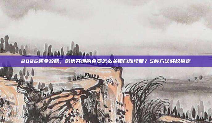 2026超全攻略，微信开通的会员怎么关闭自动续费？5种方法轻松搞定