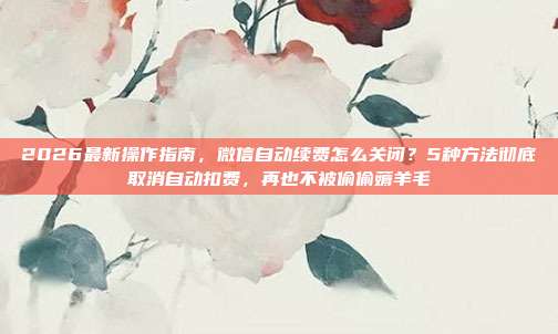 2026最新操作指南，微信自动续费怎么关闭？5种方法彻底取消自动扣费，再也不被偷偷薅羊毛