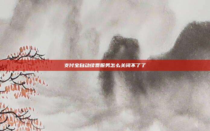 支付宝自动续费服务怎么关闭不了了