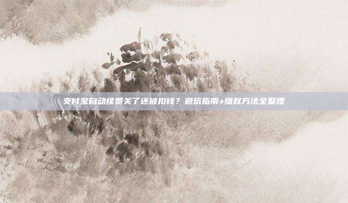 支付宝自动续费关了还被扣钱？避坑指南+维权方法全整理
